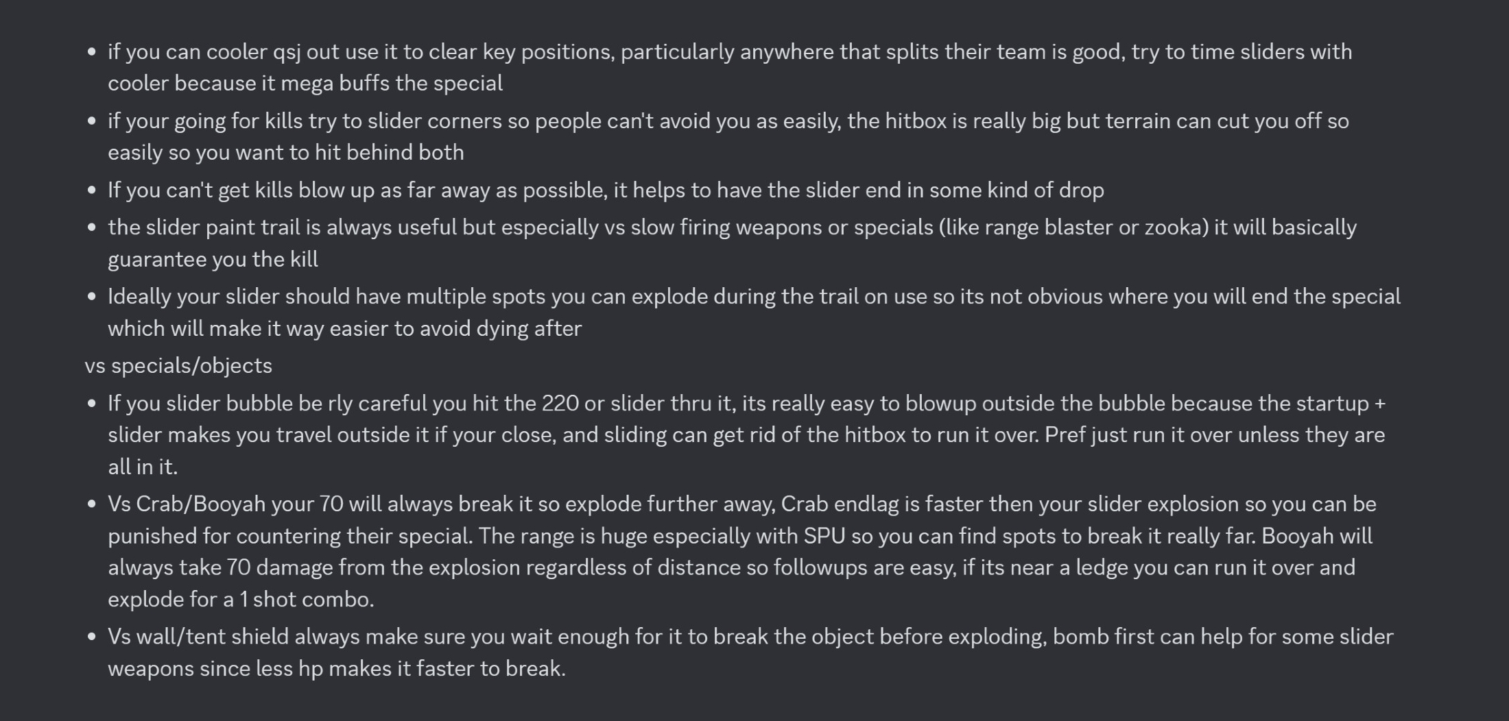 A Discord screenshot of bulleted advice for using Reefslider. If you can cooler qsj out use it to clear key positions, particularly anywhere that splits their team is good, try to time sliders with cooler because it mega buffs the special. if you're going for kills try to slider corners to people can't avoid you as easily, the hitbox is really big but terrain can cut you off so easily so you want to hit behind both. If you can't get kills blow up as far away as possible, it helps to have the slider end in some kind of drop. The slider paint trail is always useful but especially versus slow firing weapons or specials (like range blaster or zooka) it will basically guarentee you the kill. Ideally your slider should have multiple spots you can explode during the trail on use so it's not obvious when you will end the special which will make it way easier to avoid dying after. if you slider bubble be really careful you hit the 220 or slider through it, it's really easy to blow up outside the bubble because the startup + slider make you travel outside it if you're close, and sliding can get rid of the hitbox to run it over. Pref just run it over unless they are all in it. Versus crab/booyah your 70 will always break it so explode further away, crab endlag is faster than your slider explosion so you can be punished for countering their special. The range is huge especially with SPU so you can find spots to break it really far. Booyah will always take 70 damage from the explosion regardless of distance so followups are easy, if it's near a ledge you can run over it and explode for a 1 shot combo. Versus wall/tent shield always make sure you wait enough for it to break the object before exploding, bomb first can help for some slider weapons since less hp makes it faster to break.